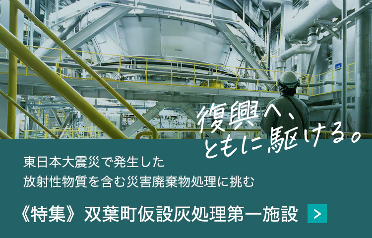 東日本大震災で発生した
                                                                放射性物質を含む災害廃棄物処理に挑む《特集》双葉町仮設灰処理第一施設　復興へ、ともに駆ける。